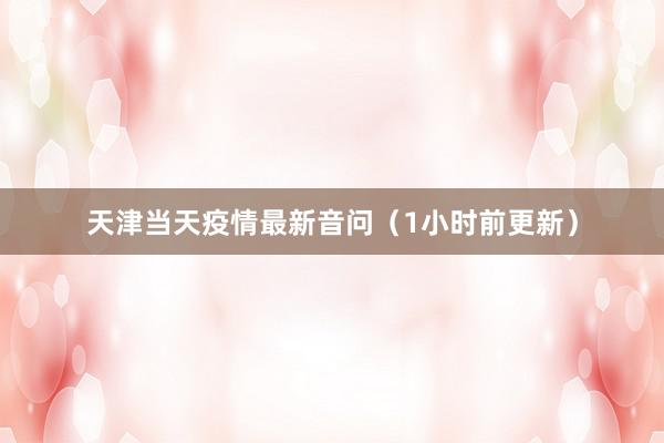 天津当天疫情最新音问（1小时前更新）