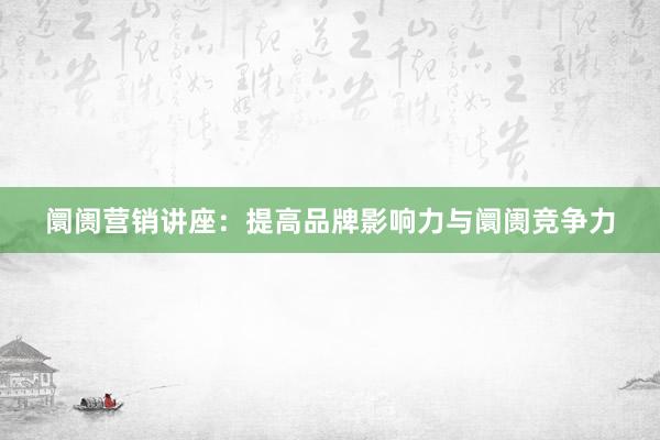 阛阓营销讲座：提高品牌影响力与阛阓竞争力